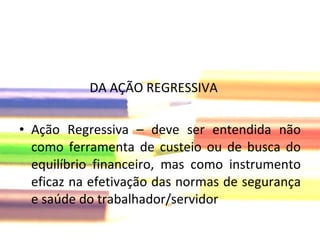 DA AÇÃO REGRESSIVA Ação Regressiva – deve ser entendida não como ferramenta de custeio ou de busca do equilíbrio financeiro, mas como instrumento eficaz na efetivação das normas de segurança e saúde do trabalhador/servidor  