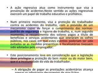 A ação regressiva atua como instrumento que visa a prevenção de acidentes.Neste sentido as ações regressivas exercem um papel de trabalho educativo e profilático. Num primeiro momento, visa a proteção do trabalhador contra os acidentes do trabalho, com a previsão de um mecanismo capaz de forçar o cumprimento das normas-padrão de segurança e higiene do trabalho, e, num segundo momento, o ressarcimento dos valores pagos a título de benefícios e serviços acidentários que oneraram os cofres públicos, nos casos em que estes eventos poderiam ter sido evitados se as medidas preventivas e fiscalizatórias tivessem sido adotadas pelo empregador.  Este posicionamento leva em consideração que a legislação deve privilegiar a proteção do bem maior ou do maior bem, que é a incolumidade da vida do trabalhador. A obrigação de pagar as prestações acidentárias alcança apenas os infortúnios decorrentes de atos lícitos. 