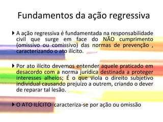 A ação regressiva é fundamentada na responsabilidade civil que surge em face do NÃO cumprimento (omissivo ou comissivo) das normas de prevenção , caracterizando o ato ilícito. Por ato ilícito devemos entender aquele praticado em desacordo com a norma jurídica destinada a proteger interesses alheios; É o que viola o direito subjetivo individual causando prejuízo a outrem, criando o dever de reparar tal lesão. O ATO ILÍCITO  caracteriza-se por ação ou omissão Fundamentos da ação regressiva 