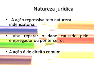 A ação regressiva tem natureza indenizatória. Visa reparar o dano causado pelo empregador ou por terceiro. A ação é de direito comum.  Natureza jurídica 