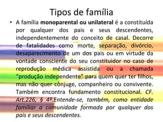Tipos de família A família  monoparental ou unilateral  é a constituída por qualquer dos pais e seus descendentes, independentemente do conceito de casal. Decorre de fatalidades como morte, separação, divórcio, desaparecimento de um dos pais ou em virtude da vontade consciente do seu constituidor no caso de reprodução médica assistida ou a chamada “produção independente” para quem quer ter filhos, mas não quer cônjuge, companheiro ou convivente. Também encontra fundamento constitucional.  CF. Art.226, § 4º.Entende-se, também, como entidade familiar a comunidade formada por qualquer dos pais e seus descendentes. 