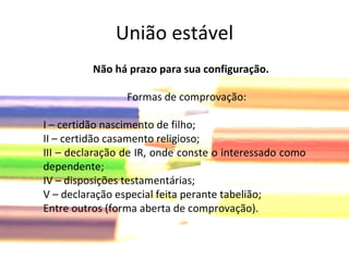 União estável Não há prazo para sua configuração. Formas de comprovação: I – certidão nascimento de filho; II – certidão casamento religioso; III – declaração de IR, onde conste o interessado como dependente; IV – disposições testamentárias; V – declaração especial feita perante tabelião; Entre outros (forma aberta de comprovação). 