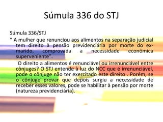 Súmula 336 do STJ Súmula 336/STJ  “  A mulher que renunciou aos alimentos na separação judicial tem direito à pensão previdenciária por morte do ex-marido, comprovada a necessidade econômica superveniente”. O direito a alimentos é renunciável ou irrenunciável entre cônjuges? O STJ entende à luz do NCC que é irrenunciável, pode o cônjuge não ter exercitado este direito . Porém, se o cônjuge provar que depois surgiu a necessidade de receber esses valores, pode se habilitar à pensão por morte (natureza previdenciária). 