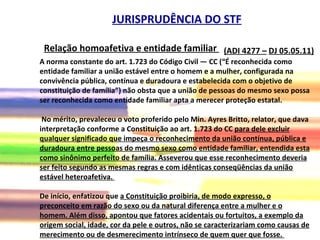 (ADI 4277 –   DJ 05.05.11)   JURISPRUDÊNCIA DO STF A norma constante do art. 1.723 do Código Civil — CC (“É reconhecida como entidade familiar a união estável entre o homem e a mulher, configurada na convivência pública, contínua e duradoura e estabelecida com o objetivo de constituição de família”) não obsta que a união de pessoas do mesmo sexo possa ser reconhecida como entidade familiar apta a merecer proteção estatal. No mérito, prevaleceu o voto proferido pelo Min. Ayres Britto, relator, que dava interpretação conforme a Constituição ao art. 1.723 do CC  para dele excluir qualquer significado que impeça o reconhecimento da união contínua, pública e duradoura entre pessoas do mesmo sexo como entidade familiar, entendida esta como sinônimo perfeito de família. Asseverou que esse reconhecimento deveria ser feito segundo as mesmas regras e com idênticas conseqüências da união estável heteroafetiva.  De início, enfatizou que  a Constituição proibiria, de modo expresso, o preconceito em razão do sexo ou da natural diferença entre a mulher e o homem. Além disso, apontou que fatores acidentais ou fortuitos, a exemplo da origem social, idade, cor da pele e outros, não se caracterizariam como causas de merecimento ou de desmerecimento intrínseco de quem quer que fosse.   Relação homoafetiva e entidade familiar   