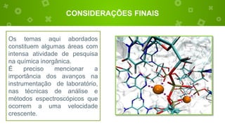 CONSIDERAÇÕES FINAIS
Os temas aqui abordados
constituem algumas áreas com
intensa atividade de pesquisa
na química inorgânica.
É preciso mencionar a
importância dos avanços na
instrumentação de laboratório,
nas técnicas de análise e
métodos espectroscópicos que
ocorrem a uma velocidade
crescente.
 