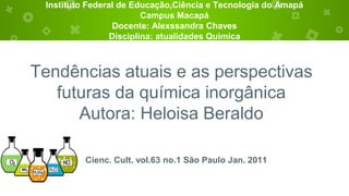 Instituto Federal de Educação,Ciência e Tecnologia do Amapá
Campus Macapá
Docente: Alexssandra Chaves
Disciplina: atualidades Quimica
Tendências atuais e as perspectivas
futuras da química inorgânica
Autora: Heloisa Beraldo
Cienc. Cult. vol.63 no.1 São Paulo Jan. 2011
 