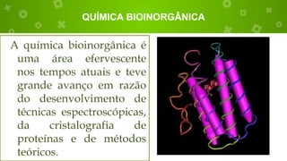 QUÍMICA BIOINORGÂNICA
A química bioinorgânica é
uma área efervescente
nos tempos atuais e teve
grande avanço em razão
do desenvolvimento de
técnicas espectroscópicas,
da cristalografia de
proteínas e de métodos
teóricos.
 