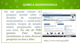 QUÍMICA BIOINORGÂNICA
Há um grande volume de
pesquisa recente sobre o
desenho de complexos
metal-proteína e metal-ácido
nucleico. Grupos do mundo
inteiro pesquisando sobre
esse tema. No site do PDB
(protein Date Bank)
encontramos as mais diversas
pesquisas na área e afins. http://www.rcsb.org/pdb/
 