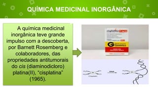 QUÍMICA MEDICINAL INORGÂNICA
A química medicinal
inorgânica teve grande
impulso com a descoberta,
por Barnett Rosemberg e
colaboradores, das
propriedades antitumorais
do cis (diaminodicloro)
platina(II), “cisplatina”
(1965).
 