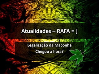 Atualidades – RAFA = ] 
Legalização da Maconha 
Chegou a hora? 
 