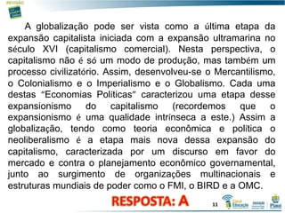 A globalização pode ser vista como a última etapa da
expansão capitalista iniciada com a expansão ultramarina no
século XVI (capitalismo comercial). Nesta perspectiva, o
capitalismo não é só um modo de produção, mas também um
processo civilizatório. Assim, desenvolveu-se o Mercantilismo,
o Colonialismo e o Imperialismo e o Globalismo. Cada uma
destas “Economias Políticas” caracterizou uma etapa desse
expansionismo do capitalismo (recordemos que o
expansionismo é uma qualidade intrínseca a este.) Assim a
globalização, tendo como teoria econômica e política o
neoliberalismo é a etapa mais nova dessa expansão do
capitalismo, caracterizada por um discurso em favor do
mercado e contra o planejamento econômico governamental,
junto ao surgimento de organizações multinacionais e
estruturas mundiais de poder como o FMI, o BIRD e a OMC.
11
 