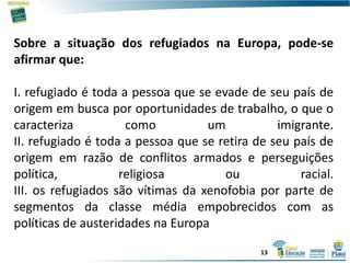 Sobre a situação dos refugiados na Europa, pode-se
afirmar que:
I. refugiado é toda a pessoa que se evade de seu país de
origem em busca por oportunidades de trabalho, o que o
caracteriza como um imigrante.
II. refugiado é toda a pessoa que se retira de seu país de
origem em razão de conflitos armados e perseguições
política, religiosa ou racial.
III. os refugiados são vítimas da xenofobia por parte de
segmentos da classe média empobrecidos com as
políticas de austeridades na Europa
13
 