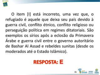 O item [I] está incorreto, uma vez que, o
refugiado é aquele que deixa seu país devido à
guerra civil, conflito étnico, conflito religioso ou
perseguição política em regimes ditatoriais. São
exemplos os sírios após a eclosão da Primavera
Árabe e guerra civil entre o governo autoritário
de Bashar Al Assad e rebeldes sunitas (desde os
moderados até o Estado Islâmico).
15
 