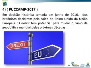 4) ( PUCCAMP-2017 )
Em decisão histórica tomada em junho de 2016, dos
britânicos decidiram pela saída do Reino Unido da União
Europeia. O Brexit tem potencial para mudar o rumo da
geopolítica mundial pelas próximas décadas.
16
 