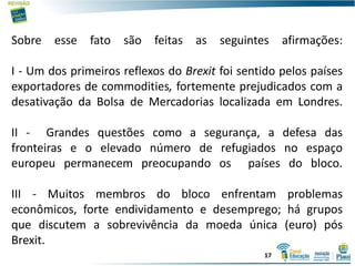 Sobre esse fato são feitas as seguintes afirmações:
I - Um dos primeiros reflexos do Brexit foi sentido pelos países
exportadores de commodities, fortemente prejudicados com a
desativação da Bolsa de Mercadorias localizada em Londres.
II - Grandes questões como a segurança, a defesa das
fronteiras e o elevado número de refugiados no espaço
europeu permanecem preocupando os países do bloco.
III - Muitos membros do bloco enfrentam problemas
econômicos, forte endividamento e desemprego; há grupos
que discutem a sobrevivência da moeda única (euro) pós
Brexit.
17
 