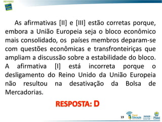 As afirmativas [II] e [III] estão corretas porque,
embora a União Europeia seja o bloco econômico
mais consolidado, os países membros deparam-se
com questões econômicas e transfronteiriças que
ampliam a discussão sobre a estabilidade do bloco.
A afirmativa [I] está incorreta porque o
desligamento do Reino Unido da União Europeia
não resultou na desativação da Bolsa de
Mercadorias.
19
 