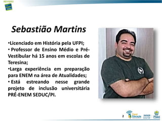 Sebastião Martins
•Licenciado em História pela UFPI;
• Professor de Ensino Médio e Pré-
Vestibular há 15 anos em escolas de
Teresina;
•Larga experiência em preparação
para ENEM na área de Atualidades;
• Está estreando nesse grande
projeto de inclusão universitária
PRÉ-ENEM SEDUC/PI.
2
 