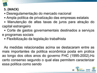 5. (MACK)
• Desregulamentação do mercado nacional
• Ampla política de privatização das empresas estatais
• Manutenção de altas taxas de juros para atração do
capital estrangeiro
• Corte de gastos governamentais destinados a serviços
e programas sociais
• Flexibilização da legislação trabalhista
As medidas relacionadas acima se destacaram entre as
mais importantes da política econômica posta em prática
ao longo dos oitos anos do governo FHC (1995-2002).Há
certo consenso segundo o qual elas permitem caracterizar
essa política como sendo
20
 