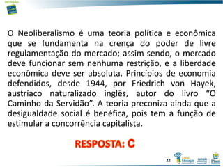 O Neoliberalismo é uma teoria política e econômica
que se fundamenta na crença do poder de livre
regulamentação do mercado; assim sendo, o mercado
deve funcionar sem nenhuma restrição, e a liberdade
econômica deve ser absoluta. Princípios de economia
defendidos, desde 1944, por Friedrich von Hayek,
austríaco naturalizado inglês, autor do livro “O
Caminho da Servidão”. A teoria preconiza ainda que a
desigualdade social é benéfica, pois tem a função de
estimular a concorrência capitalista.
22
 