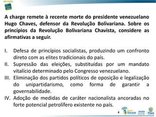 A charge remete à recente morte do presidente venezuelano
Hugo Chaves, defensor da Revolução Bolivariana. Sobre os
princípios da Revolução Bolivariana Chavista, considere as
afirmativas a seguir.
I. Defesa de princípios socialistas, produzindo um confronto
direto com as elites tradicionais do país.
II. Supressão das eleições, substituídas por um mandato
vitalício determinado pelo Congresso venezuelano.
III. Eliminação dos partidos políticos de oposição e legalização
do unipartidarismo, como forma de garantir a
governabilidade.
IV. Adoção de medidas de caráter nacionalista ancoradas no
forte potencial petrolífero existente no país.
4
 