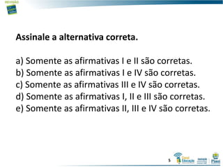 Assinale a alternativa correta.
a) Somente as afirmativas I e II são corretas.
b) Somente as afirmativas I e IV são corretas.
c) Somente as afirmativas III e IV são corretas.
d) Somente as afirmativas I, II e III são corretas.
e) Somente as afirmativas II, III e IV são corretas.
5
 