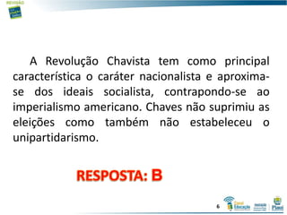 A Revolução Chavista tem como principal
característica o caráter nacionalista e aproxima-
se dos ideais socialista, contrapondo-se ao
imperialismo americano. Chaves não suprimiu as
eleições como também não estabeleceu o
unipartidarismo.
6
 
