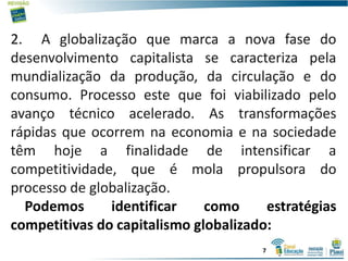 2. A globalização que marca a nova fase do
desenvolvimento capitalista se caracteriza pela
mundialização da produção, da circulação e do
consumo. Processo este que foi viabilizado pelo
avanço técnico acelerado. As transformações
rápidas que ocorrem na economia e na sociedade
têm hoje a finalidade de intensificar a
competitividade, que é mola propulsora do
processo de globalização.
Podemos identificar como estratégias
competitivas do capitalismo globalizado:
7
 