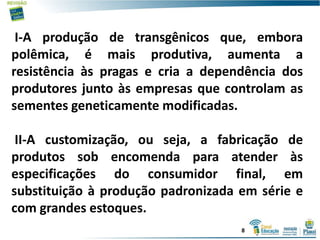 I-A produção de transgênicos que, embora
polêmica, é mais produtiva, aumenta a
resistência às pragas e cria a dependência dos
produtores junto às empresas que controlam as
sementes geneticamente modificadas.
II-A customização, ou seja, a fabricação de
produtos sob encomenda para atender às
especificações do consumidor final, em
substituição à produção padronizada em série e
com grandes estoques.
8
 