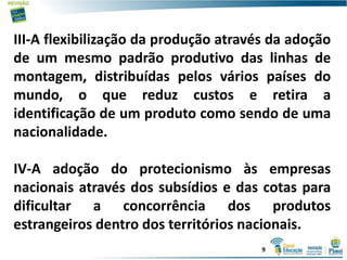 III-A flexibilização da produção através da adoção
de um mesmo padrão produtivo das linhas de
montagem, distribuídas pelos vários países do
mundo, o que reduz custos e retira a
identificação de um produto como sendo de uma
nacionalidade.
IV-A adoção do protecionismo às empresas
nacionais através dos subsídios e das cotas para
dificultar a concorrência dos produtos
estrangeiros dentro dos territórios nacionais.
9
 