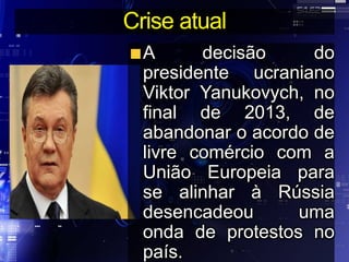 Crise atual
A decisão do
presidente ucraniano
Viktor Yanukovych, no
final de 2013, de
abandonar o acordo de
livre comércio com a
União Europeia para
se alinhar à Rússia
desencadeou uma
onda de protestos no
país.
 
