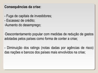 Consequências da crise:
- Fuga de capitais de investidores;
- Escassez de crédito;
-Aumento do desemprego;
-Descontentamento popular com medidas de redução de gastos
adotadas pelos países como forma de conter a crise;
- Diminuição dos ratings (notas dadas por agências de risco)
das nações e bancos dos países mais envolvidos na crise;
 