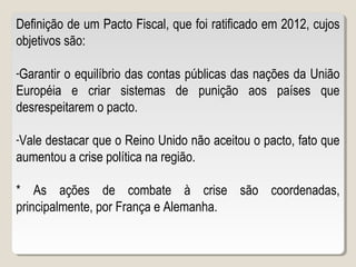 Definição de um Pacto Fiscal, que foi ratificado em 2012, cujos
objetivos são:
-Garantir o equilíbrio das contas públicas das nações da União
Européia e criar sistemas de punição aos países que
desrespeitarem o pacto.
-Vale destacar que o Reino Unido não aceitou o pacto, fato que
aumentou a crise política na região.
* As ações de combate à crise são coordenadas,
principalmente, por França e Alemanha.
 