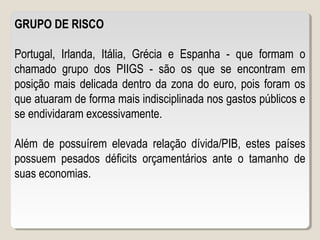 GRUPO DE RISCO
Portugal, Irlanda, Itália, Grécia e Espanha - que formam o
chamado grupo dos PIIGS - são os que se encontram em
posição mais delicada dentro da zona do euro, pois foram os
que atuaram de forma mais indisciplinada nos gastos públicos e
se endividaram excessivamente.
Além de possuírem elevada relação dívida/PIB, estes países
possuem pesados déficits orçamentários ante o tamanho de
suas economias.
 