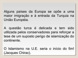 Alguns países da Europa se opõe a uma
maior imigração e à entrada da Turquia na
União Européia.
A questão turca é delicada e tem sido
utilizada pelos conservadores para reforçar a
tese de um suposto perigo de islamização do
continente.
O Islamismo na U.E. seria o início do fim!
(Jacques Chirac).
 