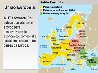 União Europeia
A UE é formada, Por
países que criaram um
acordo para
desenvolvimento
econômico, comercial e
social em comum entre
países da Europa.
 