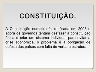 A Constituição européia foi ratificada em 2008 e
agora os governos tentam desfazer a constituição
única e criar um sistema individual para evitar a
crise econômica, o problema é a obrigação de
defesa dos países com falta de verba e estrutura.
CONSTITUIÇÃO.
 