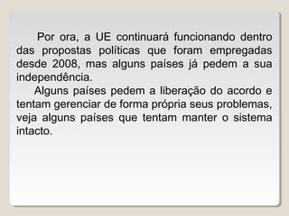 Por ora, a UE continuará funcionando dentro
das propostas políticas que foram empregadas
desde 2008, mas alguns países já pedem a sua
independência.
Alguns países pedem a liberação do acordo e
tentam gerenciar de forma própria seus problemas,
veja alguns países que tentam manter o sistema
intacto.
 
