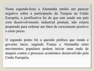 Nesta segunda-feira a Alemanha emitiu um parecer
negativo sobre a participação da Turquia na União
Européia, a justificativa foi de que este sendo um país
com desenvolvimento industrial pontual, não estaria
preparado para ordenar um fator de crescimento positivo
a curto prazo.
O segundo ponto foi a questão política que ronda o
governo turco, segundo França e Alemanha estes
movimentos populares podem iniciar uma onda de
ataques contra o processo econômico desenvolvido pela
União Européia.
 