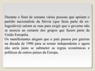 Durante o final de semana várias pessoas que apóiam o
partido nacionalista da Sérvia (que fazia parte da ex-
Iugoslávia) saíram as ruas para exigir que o governo não
se associe ao restante dos grupos que fazem parte da
União Européia.
Os manifestantes alegam que o país passou por guerras
na década de 1990 para se tornar independente e agora
não seria justo se submeter as regras econômicas e
políticas de outros países da Europa.
 
