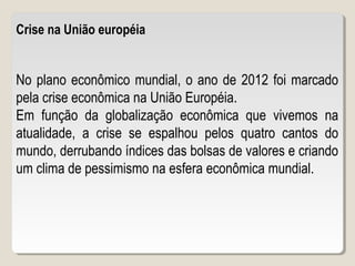 Crise na União européia
No plano econômico mundial, o ano de 2012 foi marcado
pela crise econômica na União Européia.
Em função da globalização econômica que vivemos na
atualidade, a crise se espalhou pelos quatro cantos do
mundo, derrubando índices das bolsas de valores e criando
um clima de pessimismo na esfera econômica mundial.
 
