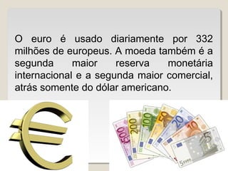 O euro é usado diariamente por 332
milhões de europeus. A moeda também é a
segunda maior reserva monetária
internacional e a segunda maior comercial,
atrás somente do dólar americano.
 