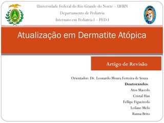 Universidade Federal do Rio Grande do Norte – UFRN
Departamento de Pediatria
Internato em Pediatria I – PED I
Atualização em Dermatite Atópica
Orientador: Dr. Leonardo Moura Ferreira de Souza
Doutorandos:
Atos Macedo
Cristal Han
Fellipe Figueiredo
Leilane Melo
Ranna Brito
Artigo de Revisão
 