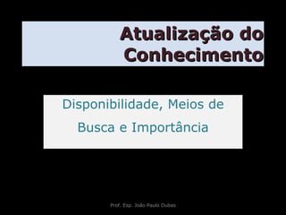 Atualização do Conhecimento Disponibilidade, Meios de Busca e Importância Prof. Esp. João Paulo Dubas 