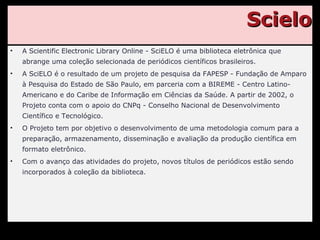 Scielo A Scientific Electronic Library Online - SciELO é uma biblioteca eletrônica que abrange uma coleção selecionada de periódicos científicos brasileiros. A SciELO é o resultado de um projeto de pesquisa da FAPESP - Fundação de Amparo à Pesquisa do Estado de São Paulo, em parceria com a BIREME - Centro Latino-Americano e do Caribe de Informação em Ciências da Saúde. A partir de 2002, o Projeto conta com o apoio do CNPq - Conselho Nacional de Desenvolvimento Científico e Tecnológico. O Projeto tem por objetivo o desenvolvimento de uma metodologia comum para a preparação, armazenamento, disseminação e avaliação da produção científica em formato eletrônico. Com o avanço das atividades do projeto, novos títulos de periódicos estão sendo incorporados à coleção da biblioteca. 