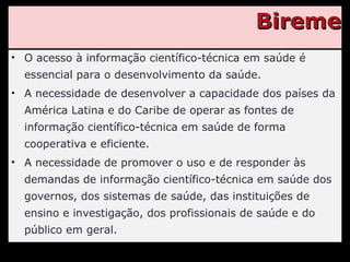 Bireme O acesso à informação científico-técnica em saúde é essencial para o desenvolvimento da saúde. A necessidade de desenvolver a capacidade dos países da América Latina e do Caribe de operar as fontes de informação científico-técnica em saúde de forma cooperativa e eficiente. A necessidade de promover o uso e de responder às demandas de informação científico-técnica em saúde dos governos, dos sistemas de saúde, das instituições de ensino e investigação, dos profissionais de saúde e do público em geral. 