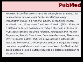 PubMed PubMed , disponível pelo sistema de obtenção NCBI  Entrez , foi desenvolvido pelo  National Center for Biotechnology Information  (NCBI) na  National Library of Medicine  (NLM), localizado na  U.S. National Institutes of Health  (NIH).  Entrez  é o sistema de busca baseado em texto e obtenção utilizado na NCBI para serviços incluindo  PubMed ,  Nucleotide and Protein Sequences ,  Protein Structures ,  Complete Genomes ,  Taxonomy ,  OMIM  e muitos outros.  PubMed  prove acesso a citações da literatura biomédica.  LinkOut  prove acesso a artigos na integra nos sites de periódicos e outros recursos Web.  PubMed  também prove acesso e links a outros recursos de biologia molecular no sistema  Entrez . 