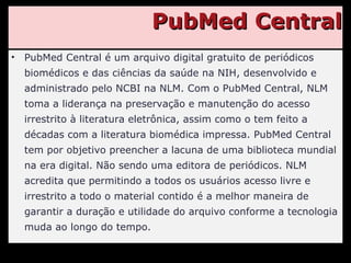 PubMed Central PubMed Central é um arquivo digital gratuito de periódicos biomédicos e das ciências da saúde na NIH, desenvolvido e administrado pelo NCBI na NLM. Com o PubMed Central, NLM toma a liderança na preservação e manutenção do acesso irrestrito à literatura eletrônica, assim como o tem feito a décadas com a literatura biomédica impressa. PubMed Central tem por objetivo preencher a lacuna de uma biblioteca mundial na era digital. Não sendo uma editora de periódicos. NLM acredita que permitindo a todos os usuários acesso livre e irrestrito a todo o material contido é a melhor maneira de garantir a duração e utilidade do arquivo conforme a tecnologia muda ao longo do tempo. 