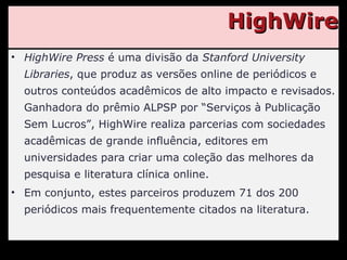 HighWire HighWire Press  é uma divisão da  Stanford University Libraries , que produz as versões online de periódicos e outros conteúdos acadêmicos de alto impacto e revisados. Ganhadora do prêmio ALPSP por “Serviços à Publicação Sem Lucros”, HighWire realiza parcerias com sociedades acadêmicas de grande influência, editores em universidades para criar uma coleção das melhores da pesquisa e literatura clínica online. Em conjunto, estes parceiros produzem 71 dos 200 periódicos mais frequentemente citados na literatura. 