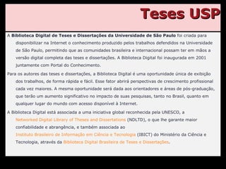 Teses USP A  Biblioteca Digital de Teses e Dissertações da Universidade de São Paulo  foi criada para disponibilizar na Internet o conhecimento produzido pelos trabalhos defendidos na Universidade de São Paulo, permitindo que as comunidades brasileira e internacional possam ter em mãos a versão digital completa das teses e dissertações. A Biblioteca Digital foi inaugurada em 2001 juntamente com Portal do Conhecimento. Para os autores das teses e dissertações, a Biblioteca Digital é uma oportunidade única de exibição dos trabalhos, de forma rápida e fácil. Esse fator abrirá perspectivas de crescimento profissional cada vez maiores. A mesma oportunidade será dada aos orientadores e áreas de pós-graduação, que terão um aumento significativo no impacto de suas pesquisas, tanto no Brasil, quanto em qualquer lugar do mundo com acesso disponível à Internet. A Biblioteca Digital está associada a uma iniciativa global reconhecida pela UNESCO, a  Networked Digital Library of Theses and Dissertations  (NDLTD), o que lhe garante maior confiabilidade e abrangência, e também associada ao  Instituto Brasileiro de Informação em Ciência e Tecnologia  (IBICT) do Ministério da Ciência e Tecnologia, através da  Biblioteca Digital Brasileira de Teses e Dissertações . 