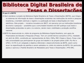 Biblioteca Digital Brasileira de Teses e Dissertações O que é a BDTD O Ibict coordena o projeto da Biblioteca Digital Brasileira de Teses e Dissertações (BDTD), que integra os sistemas de informação de teses e dissertações existentes nas instituições de ensino e pesquisa brasileiras, e também estimula o registro e a publicação de teses e dissertações em meio eletrônico. Este projeto − iniciativa inovadora do IBICT, em parceria com as instituições brasileiras de ensino e pesquisa − possibilita que a comunidade brasileira de C&T publique suas teses e dissertações produzidas no país e no exterior, dando maior visibilidade a produção científica nacional. A BDTD foi desenvolvida no âmbito do programa da Biblioteca Digital Brasileira, com apoio da Financiadora de Estudos e Pesquisas (Finep). Tem um comitê técnico-consultivo (CTC), instalado em abril de 2002, constituído por representantes do Ibict, CNPq, MEC (Capes e Sesu), Finep e das três universidades que participaram do grupo de trabalho e do projeto-piloto (USP, Puc-Rio e UFSC). O CTC é um colegiado e objetiva referendar o desenvolvimento da BDTD, assim como atuar na especificação de padrões a serem adotados no âmbito do sistema da BDTD. Em particular, apoiou e aprovou o Padrão Brasileiro de Metadados para Teses e Dissertações ( MTD-BR). 